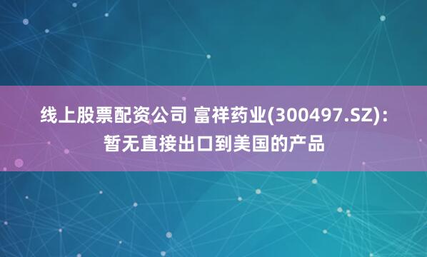 线上股票配资公司 富祥药业(300497.SZ)：暂无直接出口到美国的产品