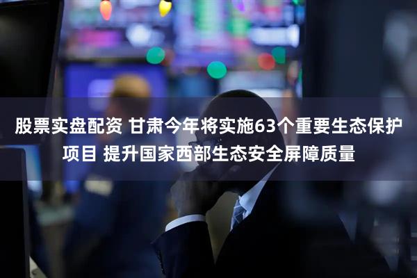 股票实盘配资 甘肃今年将实施63个重要生态保护项目 提升国家西部生态安全屏障质量