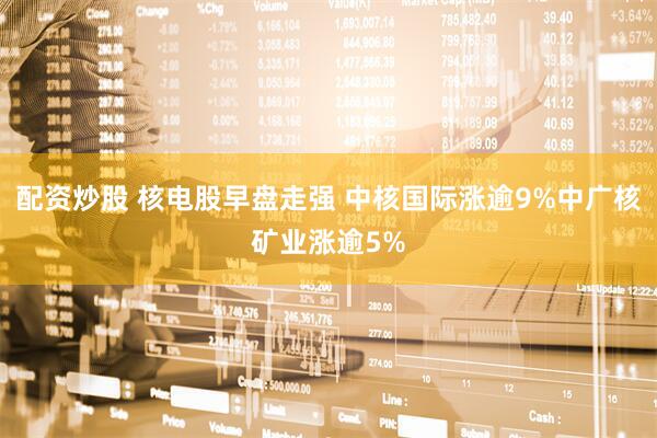 配资炒股 核电股早盘走强 中核国际涨逾9%中广核矿业涨逾5%