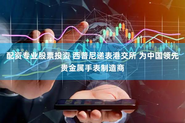 配资专业股票投资 西普尼递表港交所 为中国领先贵金属手表制造商
