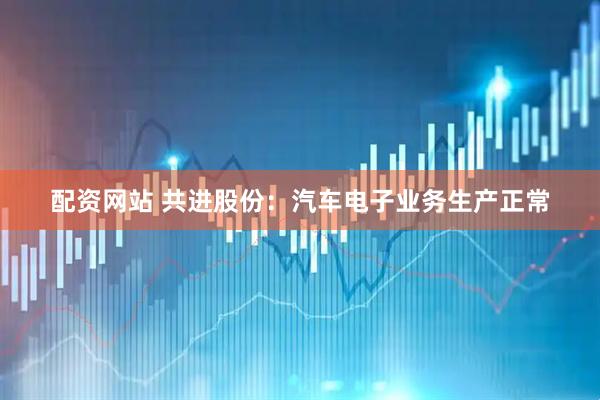 配资网站 共进股份：汽车电子业务生产正常