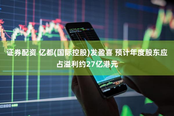 证券配资 亿都(国际控股)发盈喜 预计年度股东应占溢利约27亿港元