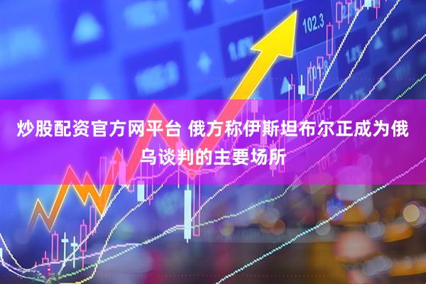 炒股配资官方网平台 俄方称伊斯坦布尔正成为俄乌谈判的主要场所