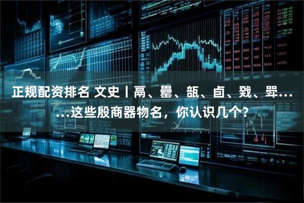 正规配资排名 文史丨鬲、罍、瓿、卣、戣、斝……这些殷商器物名，你认识几个？