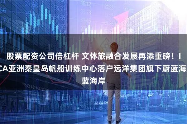 股票配资公司倍杠杆 文体旅融合发展再添重磅！ILCA亚洲秦皇岛帆船训练中心落户远洋集团旗下蔚蓝海岸
