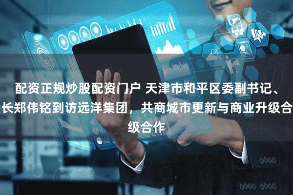 配资正规炒股配资门户 天津市和平区委副书记、区长郑伟铭到访远洋集团，共商城市更新与商业升级合作